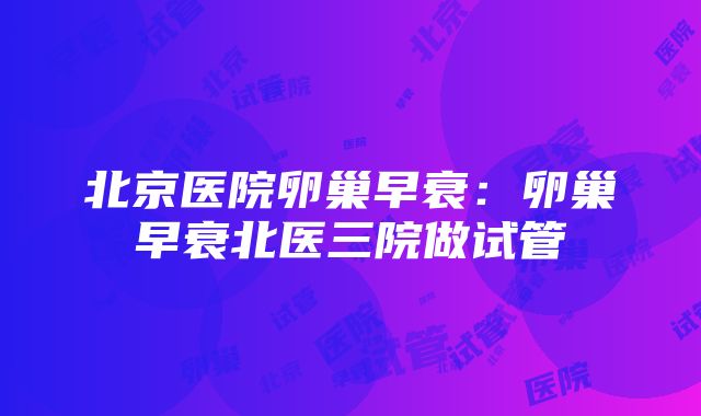 北京医院卵巢早衰：卵巢早衰北医三院做试管