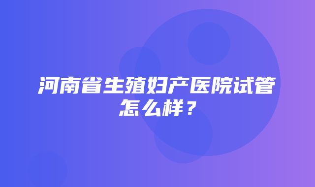 河南省生殖妇产医院试管怎么样？