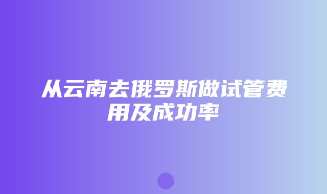 从云南去俄罗斯做试管费用及成功率