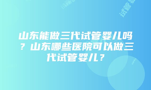 山东能做三代试管婴儿吗？山东哪些医院可以做三代试管婴儿？