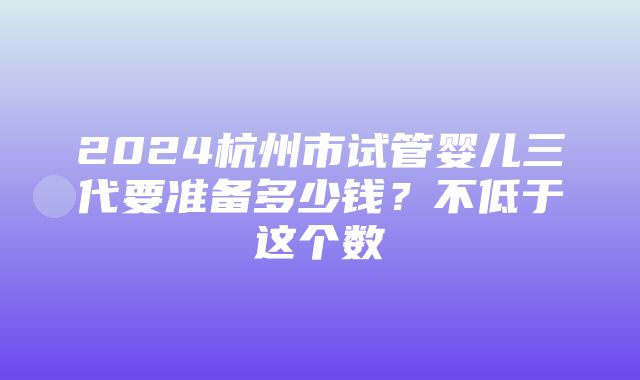 2024杭州市试管婴儿三代要准备多少钱？不低于这个数