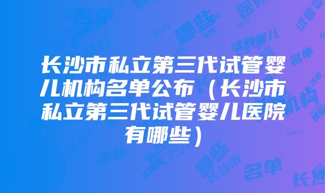 长沙市私立第三代试管婴儿机构名单公布（长沙市私立第三代试管婴儿医院有哪些）