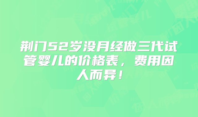 荆门52岁没月经做三代试管婴儿的价格表，费用因人而异！