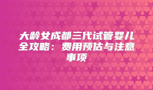 大龄女成都三代试管婴儿全攻略：费用预估与注意事项