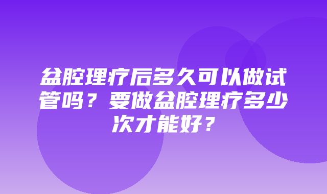 盆腔理疗后多久可以做试管吗？要做盆腔理疗多少次才能好？