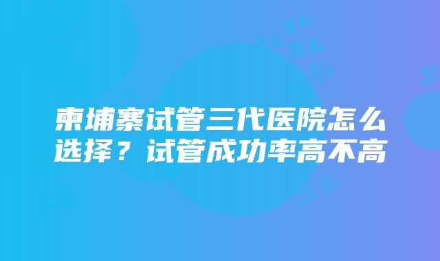 柬埔寨试管三代医院怎么选择？试管成功率高不高