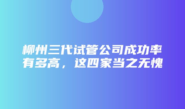 柳州三代试管公司成功率有多高，这四家当之无愧