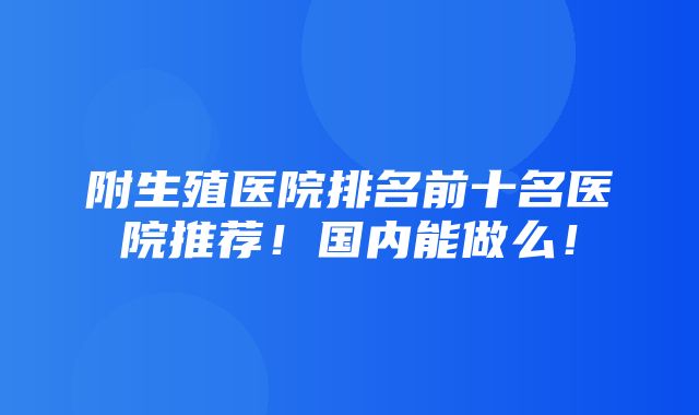 附生殖医院排名前十名医院推荐！国内能做么！