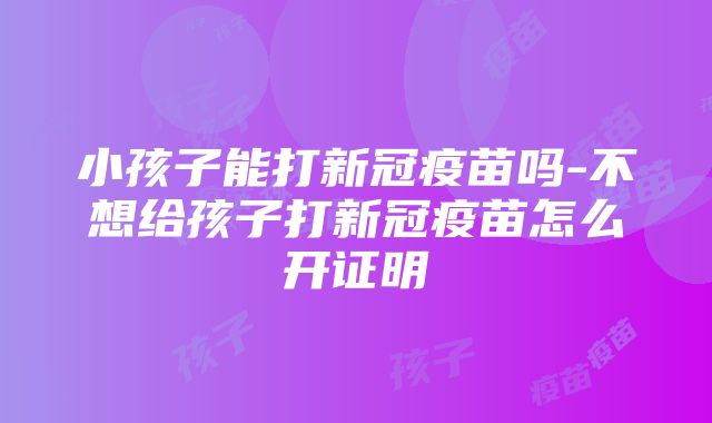 小孩子能打新冠疫苗吗-不想给孩子打新冠疫苗怎么开证明