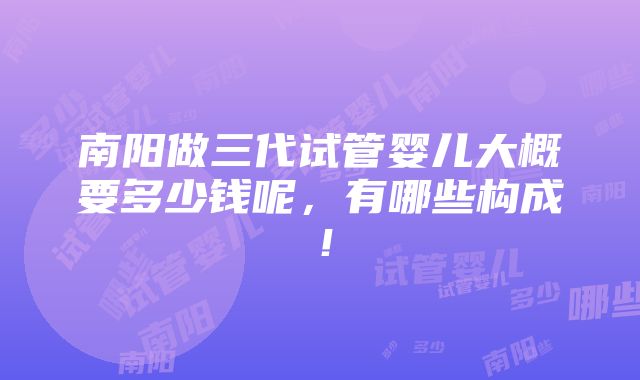 南阳做三代试管婴儿大概要多少钱呢，有哪些构成！