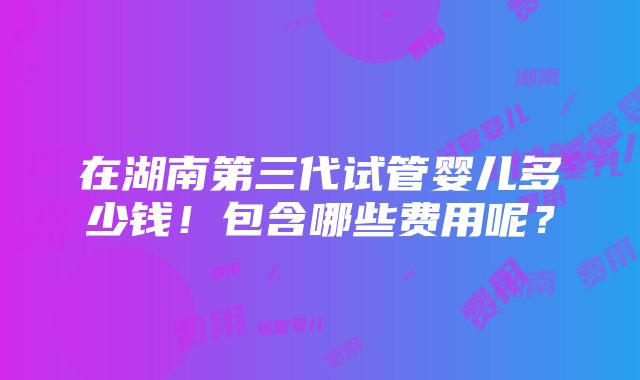 在湖南第三代试管婴儿多少钱！包含哪些费用呢？