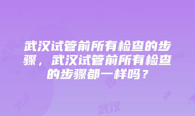 武汉试管前所有检查的步骤，武汉试管前所有检查的步骤都一样吗？