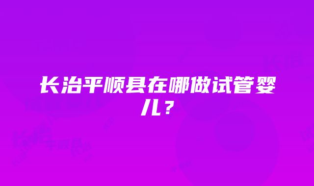 长治平顺县在哪做试管婴儿？