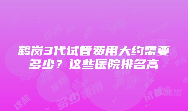 鹤岗3代试管费用大约需要多少？这些医院排名高