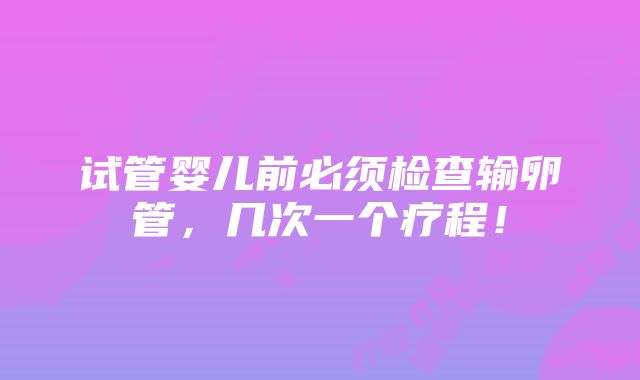 试管婴儿前必须检查输卵管，几次一个疗程！