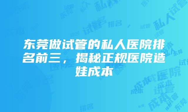 东莞做试管的私人医院排名前三，揭秘正规医院造娃成本