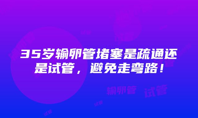 35岁输卵管堵塞是疏通还是试管，避免走弯路！