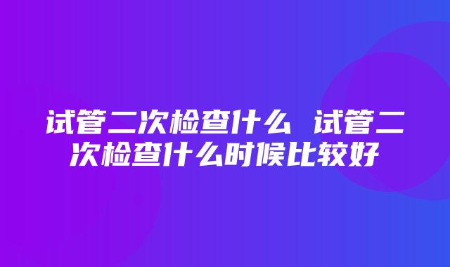 试管二次检查什么 试管二次检查什么时候比较好