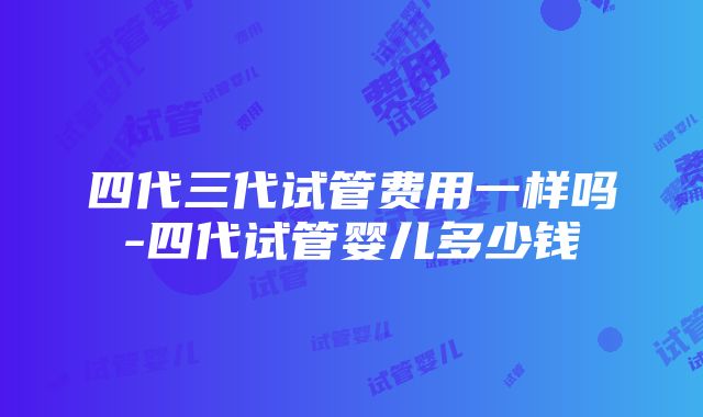 四代三代试管费用一样吗-四代试管婴儿多少钱