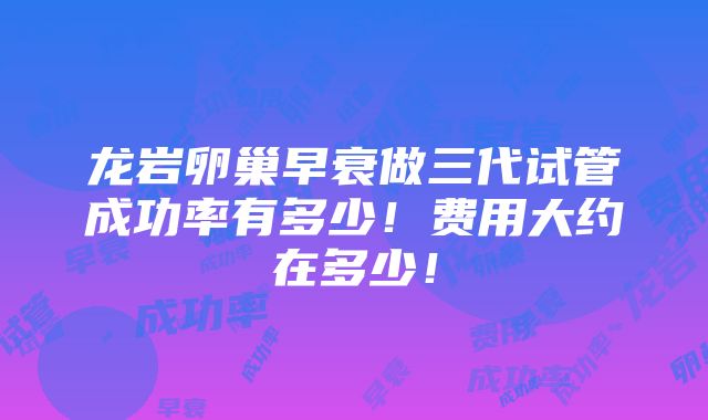 龙岩卵巢早衰做三代试管成功率有多少！费用大约在多少！