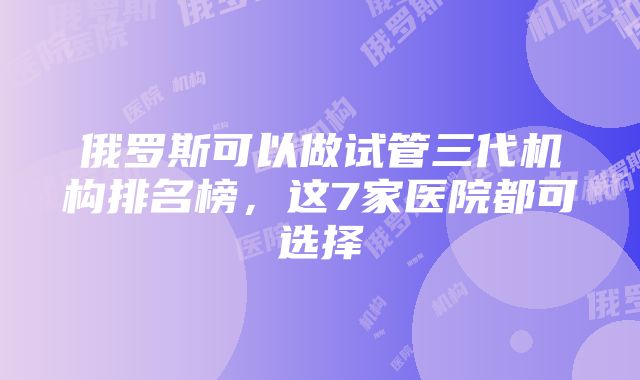 俄罗斯可以做试管三代机构排名榜，这7家医院都可选择