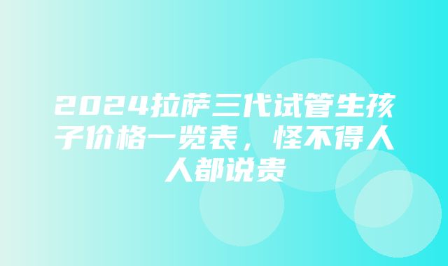 2024拉萨三代试管生孩子价格一览表，怪不得人人都说贵