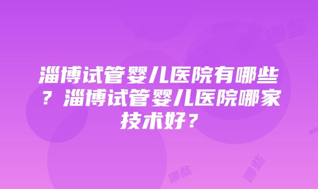 淄博试管婴儿医院有哪些？淄博试管婴儿医院哪家技术好？