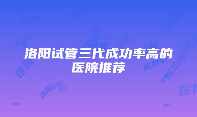 洛阳试管三代成功率高的医院推荐