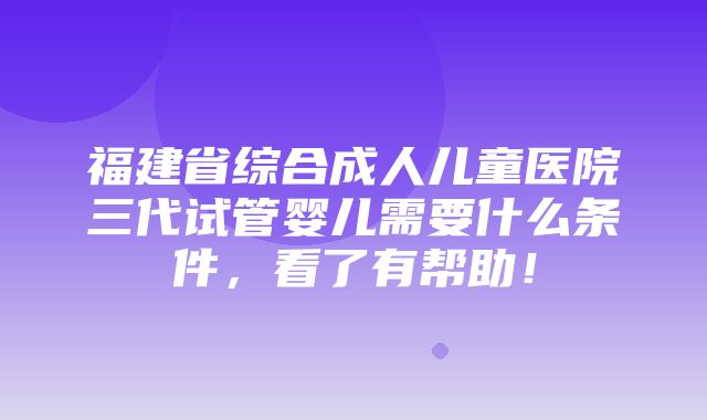 福建省综合成人儿童医院三代试管婴儿需要什么条件，看了有帮助！