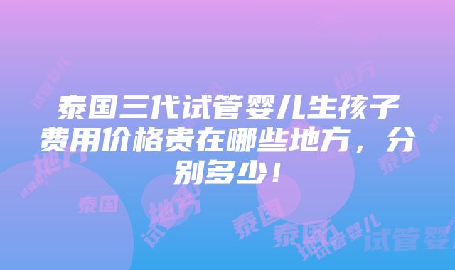 泰国三代试管婴儿生孩子费用价格贵在哪些地方，分别多少！