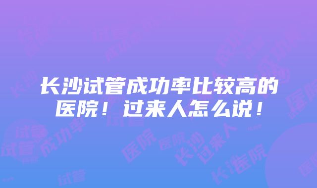 长沙试管成功率比较高的医院！过来人怎么说！