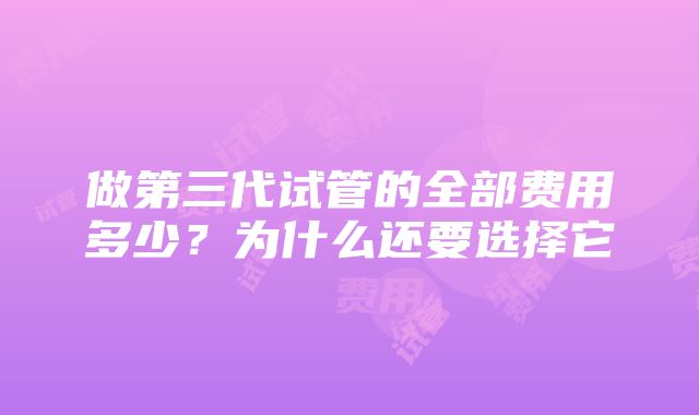 做第三代试管的全部费用多少？为什么还要选择它