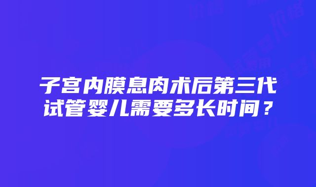 子宫内膜息肉术后第三代试管婴儿需要多长时间？