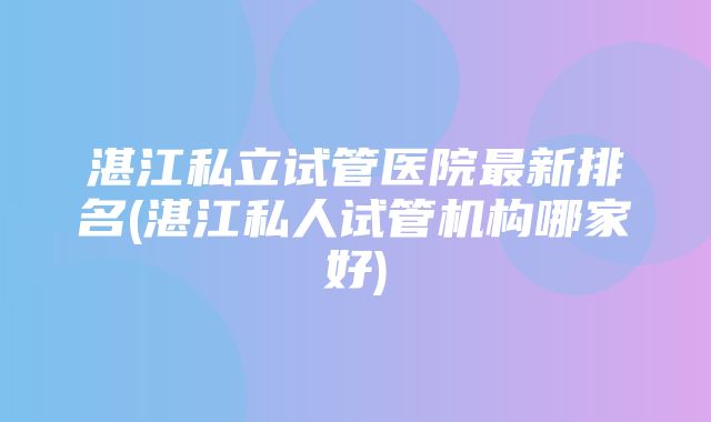 湛江私立试管医院最新排名(湛江私人试管机构哪家好)