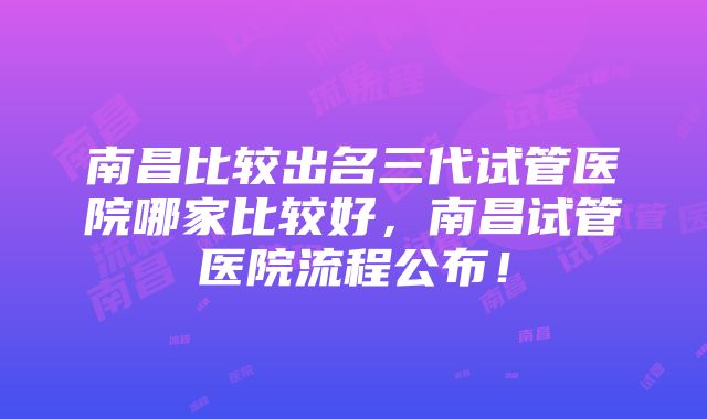 南昌比较出名三代试管医院哪家比较好，南昌试管医院流程公布！