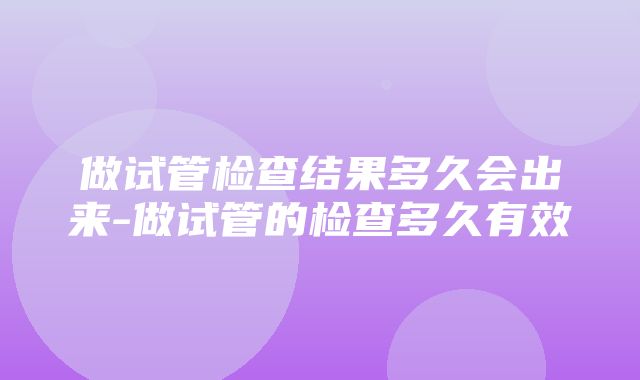 做试管检查结果多久会出来-做试管的检查多久有效