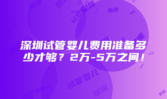 深圳试管婴儿费用准备多少才够？2万-5万之间！