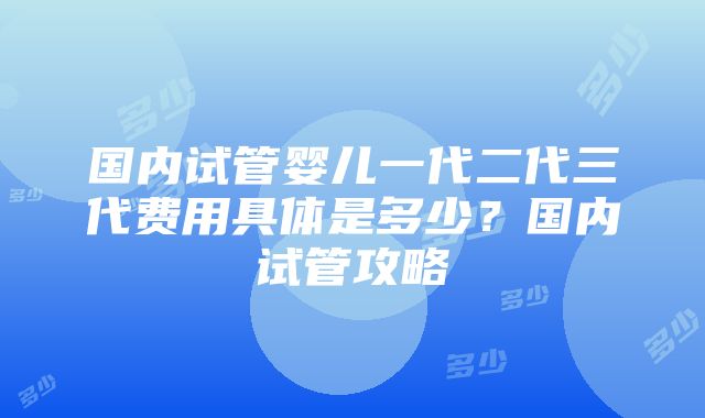 国内试管婴儿一代二代三代费用具体是多少？国内试管攻略