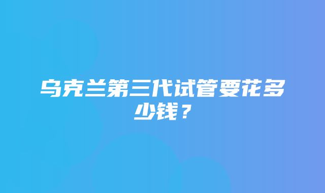 乌克兰第三代试管要花多少钱？