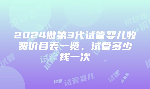 2024做第3代试管婴儿收费价目表一览，试管多少钱一次