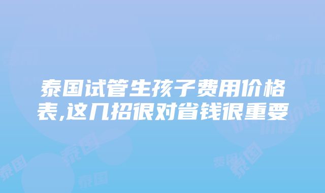 泰国试管生孩子费用价格表,这几招很对省钱很重要