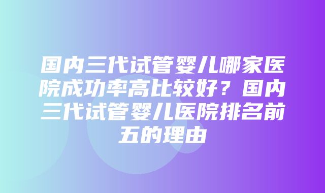 国内三代试管婴儿哪家医院成功率高比较好？国内三代试管婴儿医院排名前五的理由