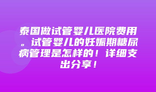 泰国做试管婴儿医院费用。试管婴儿的妊娠期糖尿病管理是怎样的！详细支出分享！