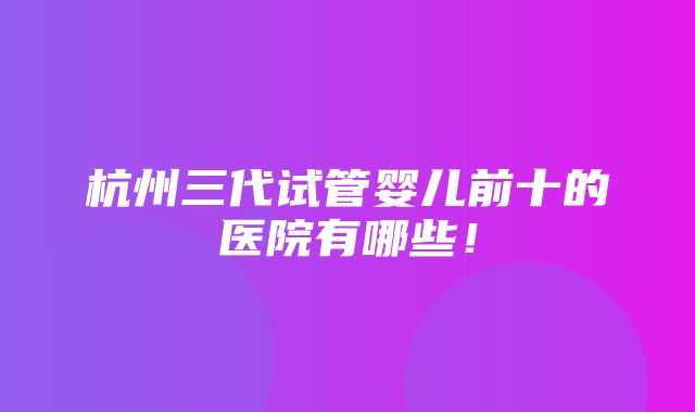 杭州三代试管婴儿前十的医院有哪些！