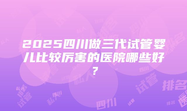 2025四川做三代试管婴儿比较厉害的医院哪些好？