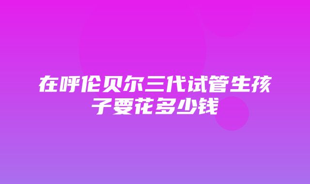 在呼伦贝尔三代试管生孩子要花多少钱