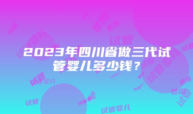 2023年四川省做三代试管婴儿多少钱？