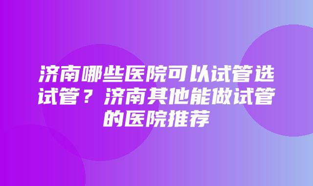 济南哪些医院可以试管选试管？济南其他能做试管的医院推荐