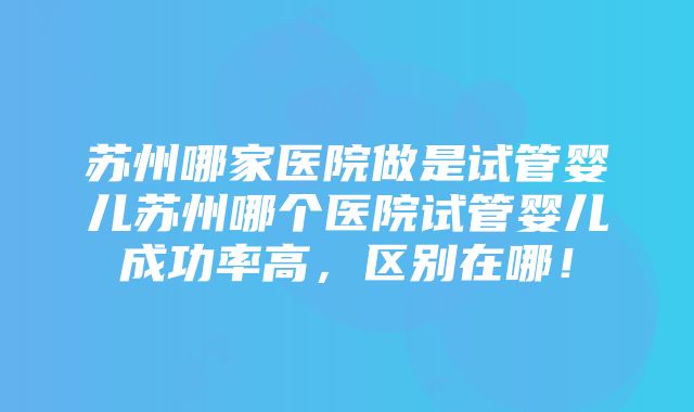 苏州哪家医院做是试管婴儿苏州哪个医院试管婴儿成功率高，区别在哪！