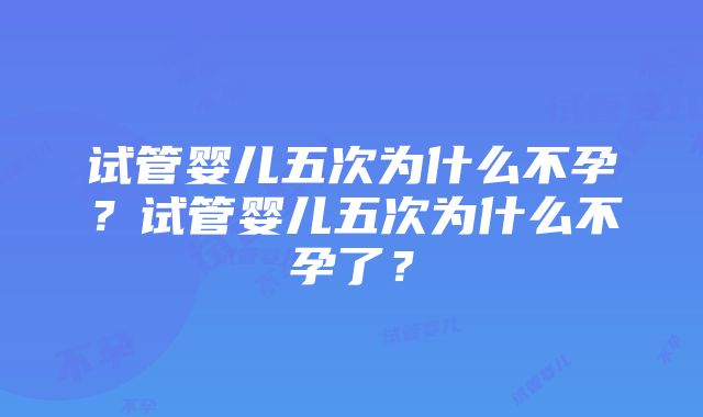 试管婴儿五次为什么不孕？试管婴儿五次为什么不孕了？